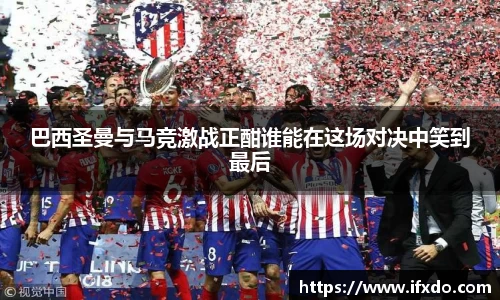 巴西圣曼与马竞激战正酣谁能在这场对决中笑到最后